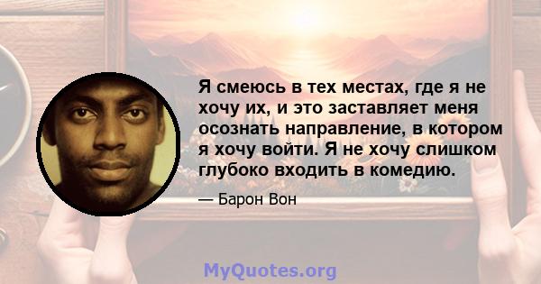 Я смеюсь в тех местах, где я не хочу их, и это заставляет меня осознать направление, в котором я хочу войти. Я не хочу слишком глубоко входить в комедию.