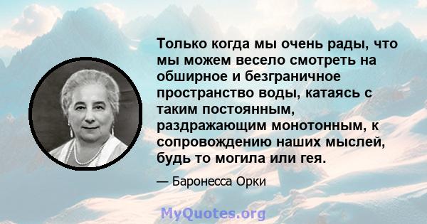 Только когда мы очень рады, что мы можем весело смотреть на обширное и безграничное пространство воды, катаясь с таким постоянным, раздражающим монотонным, к сопровождению наших мыслей, будь то могила или гея.