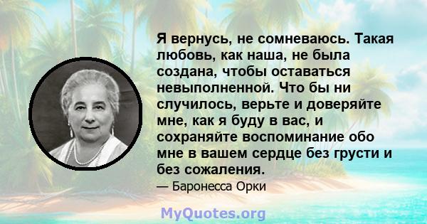 Я вернусь, не сомневаюсь. Такая любовь, как наша, не была создана, чтобы оставаться невыполненной. Что бы ни случилось, верьте и доверяйте мне, как я буду в вас, и сохраняйте воспоминание обо мне в вашем сердце без