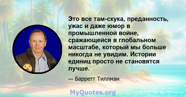 Это все там-скука, преданность, ужас и даже юмор в промышленной войне, сражающейся в глобальном масштабе, который мы больше никогда не увидим. Истории единиц просто не становятся лучше.