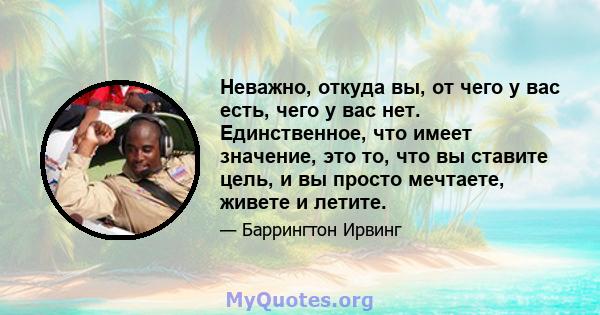 Неважно, откуда вы, от чего у вас есть, чего у вас нет. Единственное, что имеет значение, это то, что вы ставите цель, и вы просто мечтаете, живете и летите.