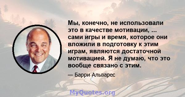 Мы, конечно, не использовали это в качестве мотивации, ... сами игры и время, которое они вложили в подготовку к этим играм, являются достаточной мотивацией. Я не думаю, что это вообще связано с этим.