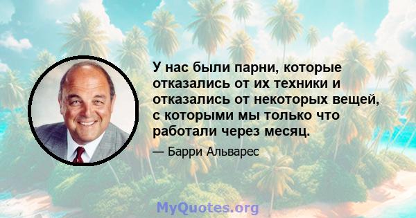 У нас были парни, которые отказались от их техники и отказались от некоторых вещей, с которыми мы только что работали через месяц.