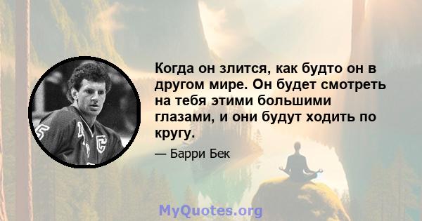 Когда он злится, как будто он в другом мире. Он будет смотреть на тебя этими большими глазами, и они будут ходить по кругу.