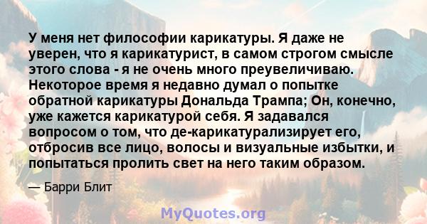 У меня нет философии карикатуры. Я даже не уверен, что я карикатурист, в самом строгом смысле этого слова - я не очень много преувеличиваю. Некоторое время я недавно думал о попытке обратной карикатуры Дональда Трампа;