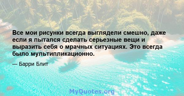 Все мои рисунки всегда выглядели смешно, даже если я пытался сделать серьезные вещи и выразить себя о мрачных ситуациях. Это всегда было мультипликационно.