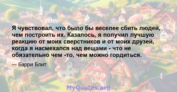 Я чувствовал, что было бы веселее сбить людей, чем построить их. Казалось, я получил лучшую реакцию от моих сверстников и от моих друзей, когда я насмехался над вещами - что не обязательно чем -то, чем можно гордиться.