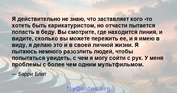 Я действительно не знаю, что заставляет кого -то хотеть быть карикатуристом, но отчасти пытается попасть в беду. Вы смотрите, где находится линия, и видите, сколько вы можете пережить ее, и я имею в виду, я делаю это и