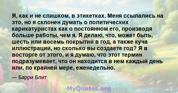 Я, как и не слишком, в этикетках. Меня ссылались на это, но я склонен думать о политических карикатуристах как о постоянном его, производя больше работы, чем я. Я делаю, что, может быть, шесть или восемь покрытий в год, 