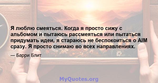 Я люблю смеяться. Когда я просто сижу с альбомом и пытаюсь рассмеяться или пытаться придумать идеи, я стараюсь не беспокоиться о AIM сразу. Я просто снимаю во всех направлениях.