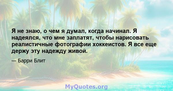 Я не знаю, о чем я думал, когда начинал. Я надеялся, что мне заплатят, чтобы нарисовать реалистичные фотографии хоккеистов. Я все еще держу эту надежду живой.