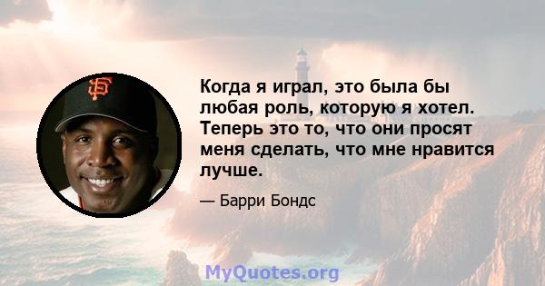 Когда я играл, это была бы любая роль, которую я хотел. Теперь это то, что они просят меня сделать, что мне нравится лучше.