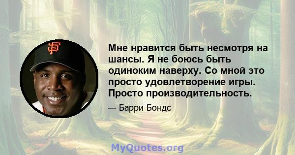 Мне нравится быть несмотря на шансы. Я не боюсь быть одиноким наверху. Со мной это просто удовлетворение игры. Просто производительность.