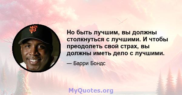 Но быть лучшим, вы должны столкнуться с лучшими. И чтобы преодолеть свой страх, вы должны иметь дело с лучшими.