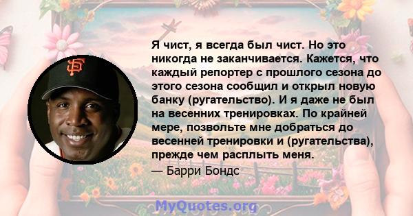 Я чист, я всегда был чист. Но это никогда не заканчивается. Кажется, что каждый репортер с прошлого сезона до этого сезона сообщил и открыл новую банку (ругательство). И я даже не был на весенних тренировках. По крайней 