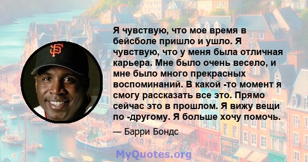 Я чувствую, что мое время в бейсболе пришло и ушло. Я чувствую, что у меня была отличная карьера. Мне было очень весело, и мне было много прекрасных воспоминаний. В какой -то момент я смогу рассказать все это. Прямо