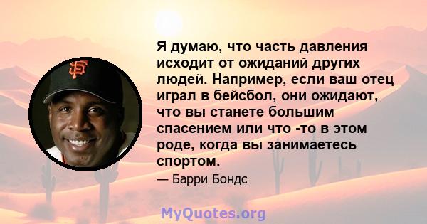 Я думаю, что часть давления исходит от ожиданий других людей. Например, если ваш отец играл в бейсбол, они ожидают, что вы станете большим спасением или что -то в этом роде, когда вы занимаетесь спортом.