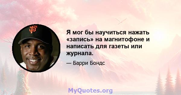 Я мог бы научиться нажать «запись» на магнитофоне и написать для газеты или журнала.