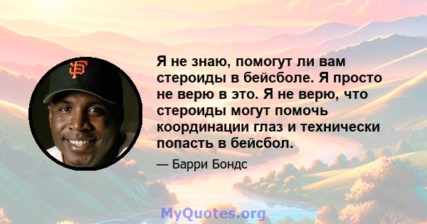 Я не знаю, помогут ли вам стероиды в бейсболе. Я просто не верю в это. Я не верю, что стероиды могут помочь координации глаз и технически попасть в бейсбол.