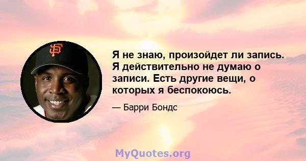 Я не знаю, произойдет ли запись. Я действительно не думаю о записи. Есть другие вещи, о которых я беспокоюсь.