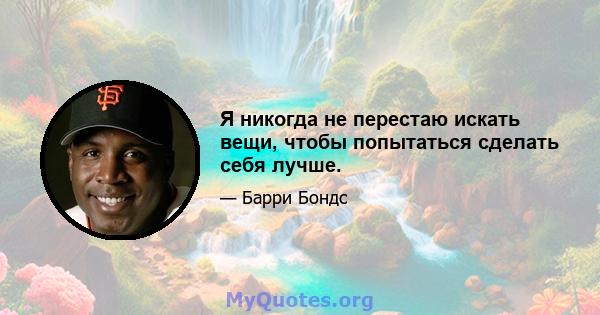 Я никогда не перестаю искать вещи, чтобы попытаться сделать себя лучше.