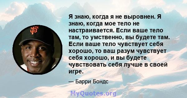 Я знаю, когда я не выровнен. Я знаю, когда мое тело не настраивается. Если ваше тело там, то умственно, вы будете там. Если ваше тело чувствует себя хорошо, то ваш разум чувствует себя хорошо, и вы будете чувствовать