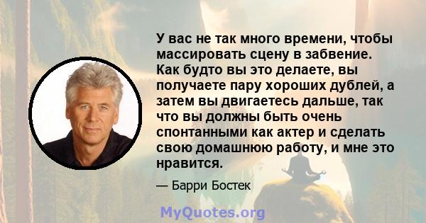 У вас не так много времени, чтобы массировать сцену в забвение. Как будто вы это делаете, вы получаете пару хороших дублей, а затем вы двигаетесь дальше, так что вы должны быть очень спонтанными как актер и сделать свою 