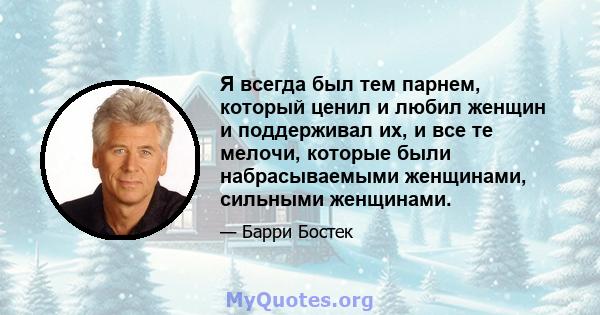 Я всегда был тем парнем, который ценил и любил женщин и поддерживал их, и все те мелочи, которые были набрасываемыми женщинами, сильными женщинами.