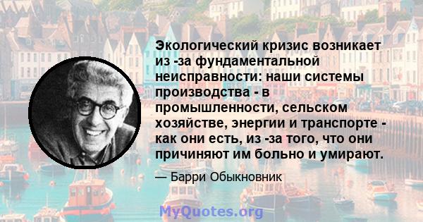 Экологический кризис возникает из -за фундаментальной неисправности: наши системы производства - в промышленности, сельском хозяйстве, энергии и транспорте - как они есть, из -за того, что они причиняют им больно и