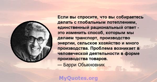 Если вы спросите, что вы собираетесь делать с глобальным потеплением, единственный рациональный ответ - это изменить способ, которым мы делаем транспорт, производство энергии, сельское хозяйство и много производства.