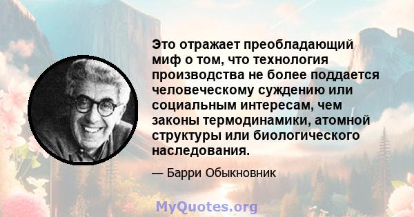 Это отражает преобладающий миф о том, что технология производства не более поддается человеческому суждению или социальным интересам, чем законы термодинамики, атомной структуры или биологического наследования.