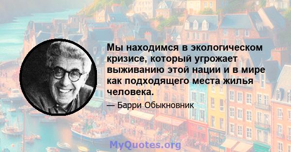 Мы находимся в экологическом кризисе, который угрожает выживанию этой нации и в мире как подходящего места жилья человека.