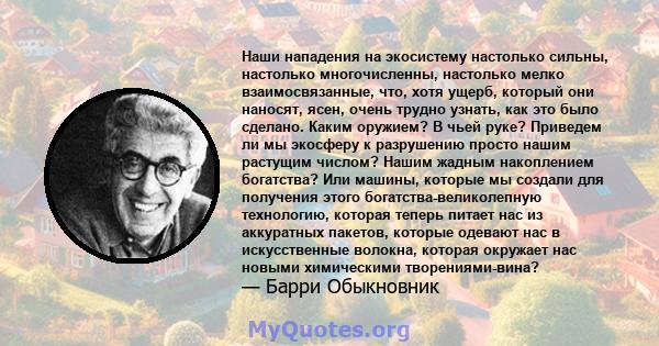 Наши нападения на экосистему настолько сильны, настолько многочисленны, настолько мелко взаимосвязанные, что, хотя ущерб, который они наносят, ясен, очень трудно узнать, как это было сделано. Каким оружием? В чьей руке? 