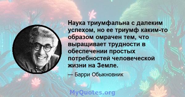 Наука триумфальна с далеким успехом, но ее триумф каким-то образом омрачен тем, что выращивает трудности в обеспечении простых потребностей человеческой жизни на Земле.