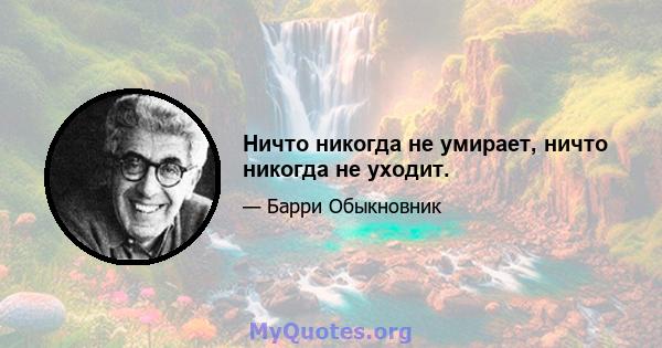 Ничто никогда не умирает, ничто никогда не уходит.