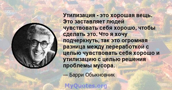 Утилизация - это хорошая вещь. Это заставляет людей чувствовать себя хорошо, чтобы сделать это. Что я хочу подчеркнуть, так это огромная разница между переработкой с целью чувствовать себя хорошо и утилизацию с целью