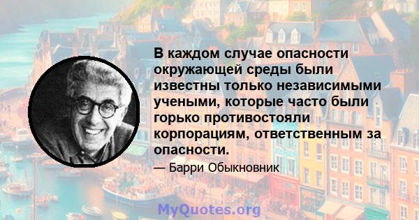 В каждом случае опасности окружающей среды были известны только независимыми учеными, которые часто были горько противостояли корпорациям, ответственным за опасности.