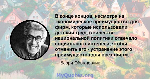 В конце концов, несмотря на экономическое преимущество для фирм, которые использовали детский труд, в качестве национальной политики отвечало социального интереса, чтобы отменить его - устранение этого преимущества для