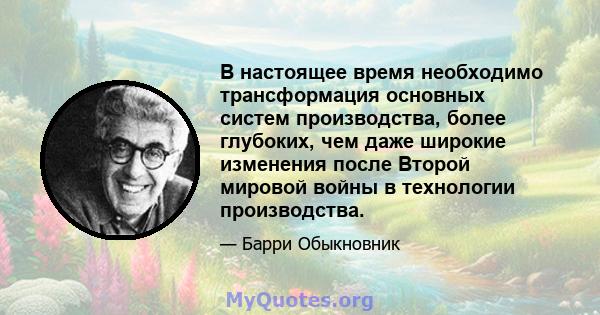 В настоящее время необходимо трансформация основных систем производства, более глубоких, чем даже широкие изменения после Второй мировой войны в технологии производства.