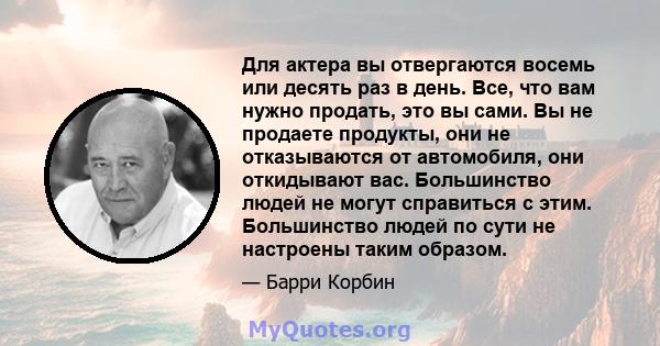 Для актера вы отвергаются восемь или десять раз в день. Все, что вам нужно продать, это вы сами. Вы не продаете продукты, они не отказываются от автомобиля, они откидывают вас. Большинство людей не могут справиться с