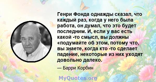 Генри Фонда однажды сказал, что каждый раз, когда у него была работа, он думал, что это будет последним. И, если у вас есть какой -то смысл, вы должны «подумайте об этом, потому что, вы знаете, когда кто -то сделает