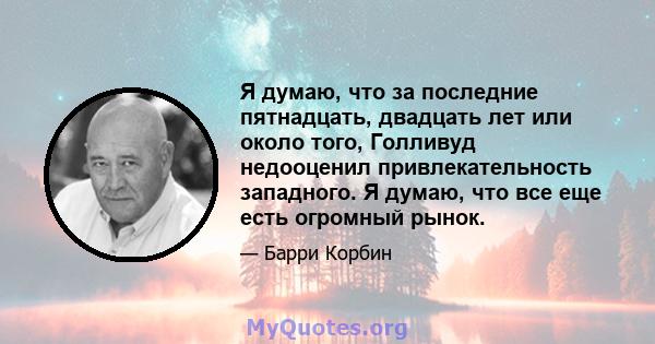 Я думаю, что за последние пятнадцать, двадцать лет или около того, Голливуд недооценил привлекательность западного. Я думаю, что все еще есть огромный рынок.