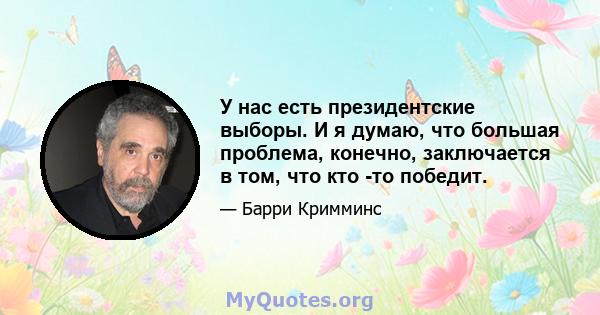 У нас есть президентские выборы. И я думаю, что большая проблема, конечно, заключается в том, что кто -то победит.