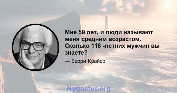 Мне 59 лет, и люди называют меня средним возрастом. Сколько 118 -летних мужчин вы знаете?