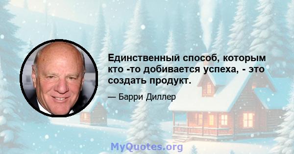 Единственный способ, которым кто -то добивается успеха, - это создать продукт.