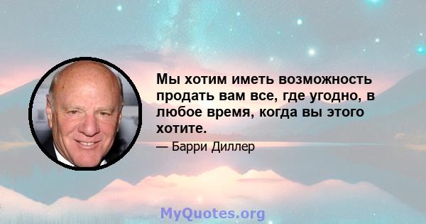 Мы хотим иметь возможность продать вам все, где угодно, в любое время, когда вы этого хотите.