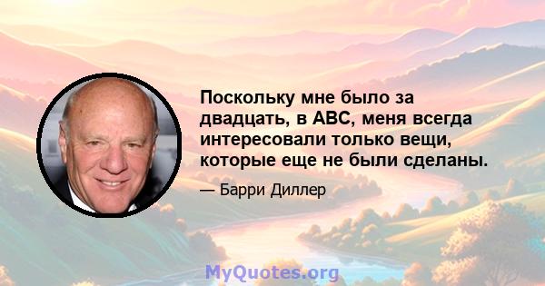 Поскольку мне было за двадцать, в ABC, меня всегда интересовали только вещи, которые еще не были сделаны.