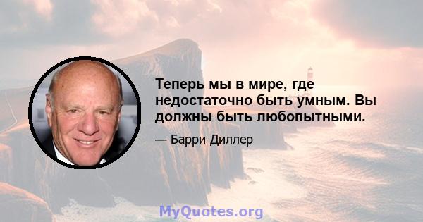 Теперь мы в мире, где недостаточно быть умным. Вы должны быть любопытными.