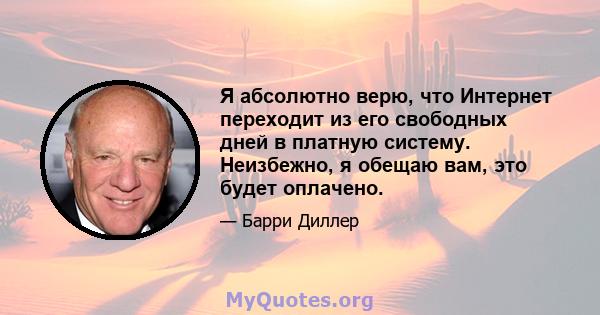 Я абсолютно верю, что Интернет переходит из его свободных дней в платную систему. Неизбежно, я обещаю вам, это будет оплачено.