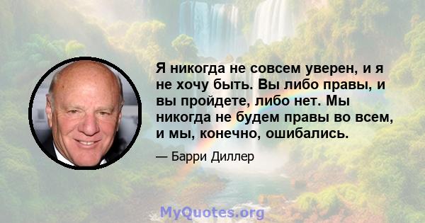 Я никогда не совсем уверен, и я не хочу быть. Вы либо правы, и вы пройдете, либо нет. Мы никогда не будем правы во всем, и мы, конечно, ошибались.